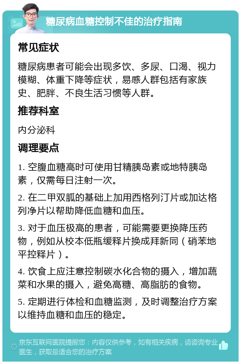 糖尿病血糖控制不佳的治疗指南 常见症状 糖尿病患者可能会出现多饮、多尿、口渴、视力模糊、体重下降等症状，易感人群包括有家族史、肥胖、不良生活习惯等人群。 推荐科室 内分泌科 调理要点 1. 空腹血糖高时可使用甘精胰岛素或地特胰岛素，仅需每日注射一次。 2. 在二甲双胍的基础上加用西格列汀片或加达格列净片以帮助降低血糖和血压。 3. 对于血压极高的患者，可能需要更换降压药物，例如从校本低瓶缓释片换成拜新同（硝苯地平控释片）。 4. 饮食上应注意控制碳水化合物的摄入，增加蔬菜和水果的摄入，避免高糖、高脂肪的食物。 5. 定期进行体检和血糖监测，及时调整治疗方案以维持血糖和血压的稳定。