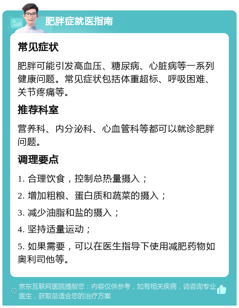 肥胖症就医指南 常见症状 肥胖可能引发高血压、糖尿病、心脏病等一系列健康问题。常见症状包括体重超标、呼吸困难、关节疼痛等。 推荐科室 营养科、内分泌科、心血管科等都可以就诊肥胖问题。 调理要点 1. 合理饮食，控制总热量摄入； 2. 增加粗粮、蛋白质和蔬菜的摄入； 3. 减少油脂和盐的摄入； 4. 坚持适量运动； 5. 如果需要，可以在医生指导下使用减肥药物如奥利司他等。