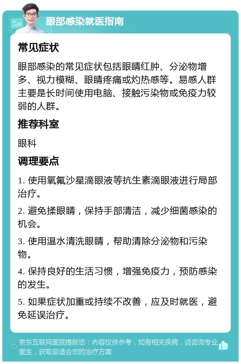 眼部感染就医指南 常见症状 眼部感染的常见症状包括眼睛红肿、分泌物增多、视力模糊、眼睛疼痛或灼热感等。易感人群主要是长时间使用电脑、接触污染物或免疫力较弱的人群。 推荐科室 眼科 调理要点 1. 使用氧氟沙星滴眼液等抗生素滴眼液进行局部治疗。 2. 避免揉眼睛，保持手部清洁，减少细菌感染的机会。 3. 使用温水清洗眼睛，帮助清除分泌物和污染物。 4. 保持良好的生活习惯，增强免疫力，预防感染的发生。 5. 如果症状加重或持续不改善，应及时就医，避免延误治疗。