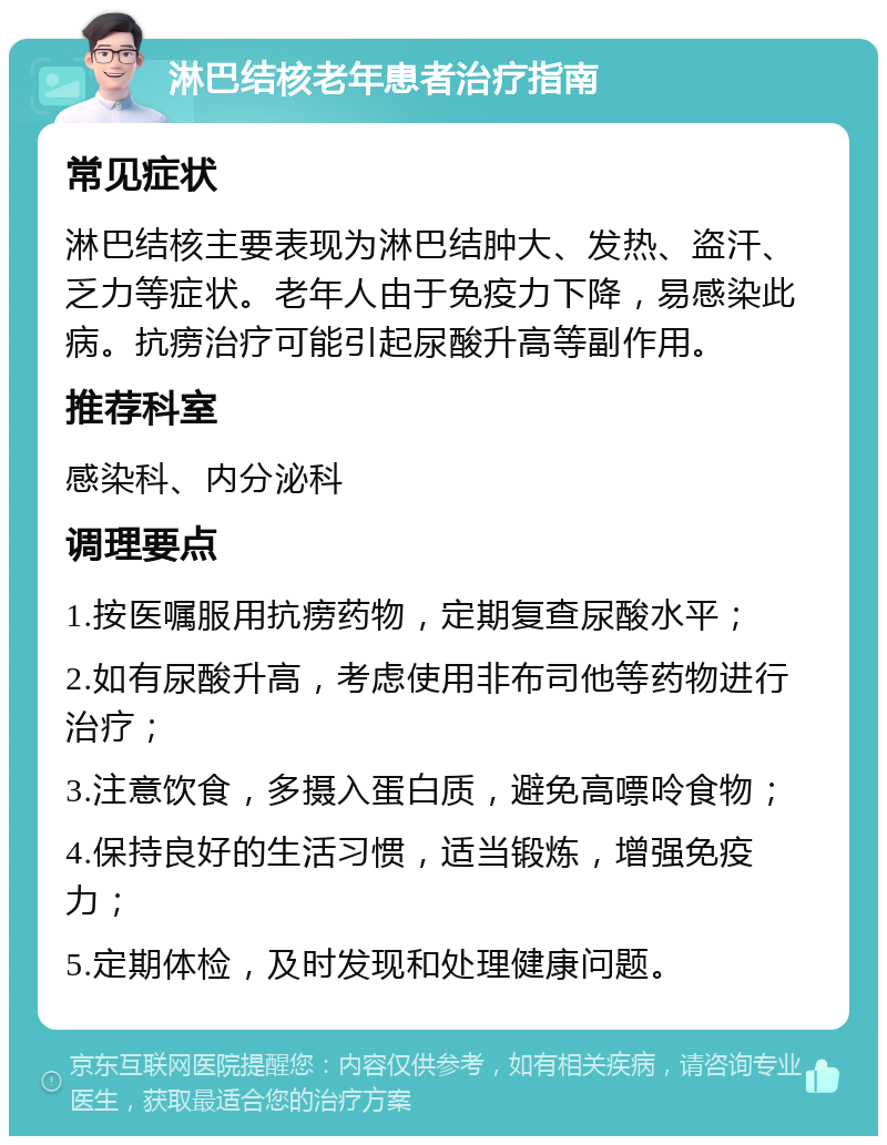 淋巴结核老年患者治疗指南 常见症状 淋巴结核主要表现为淋巴结肿大、发热、盗汗、乏力等症状。老年人由于免疫力下降，易感染此病。抗痨治疗可能引起尿酸升高等副作用。 推荐科室 感染科、内分泌科 调理要点 1.按医嘱服用抗痨药物，定期复查尿酸水平； 2.如有尿酸升高，考虑使用非布司他等药物进行治疗； 3.注意饮食，多摄入蛋白质，避免高嘌呤食物； 4.保持良好的生活习惯，适当锻炼，增强免疫力； 5.定期体检，及时发现和处理健康问题。