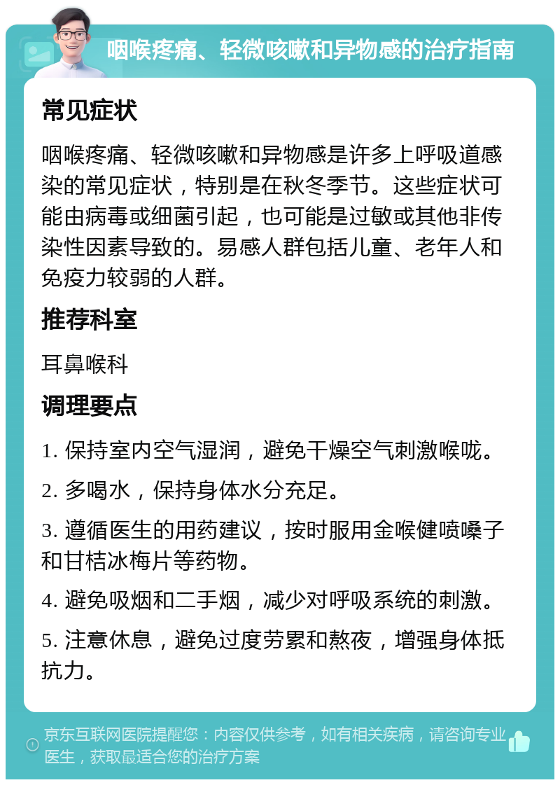 咽喉疼痛、轻微咳嗽和异物感的治疗指南 常见症状 咽喉疼痛、轻微咳嗽和异物感是许多上呼吸道感染的常见症状，特别是在秋冬季节。这些症状可能由病毒或细菌引起，也可能是过敏或其他非传染性因素导致的。易感人群包括儿童、老年人和免疫力较弱的人群。 推荐科室 耳鼻喉科 调理要点 1. 保持室内空气湿润，避免干燥空气刺激喉咙。 2. 多喝水，保持身体水分充足。 3. 遵循医生的用药建议，按时服用金喉健喷嗓子和甘桔冰梅片等药物。 4. 避免吸烟和二手烟，减少对呼吸系统的刺激。 5. 注意休息，避免过度劳累和熬夜，增强身体抵抗力。