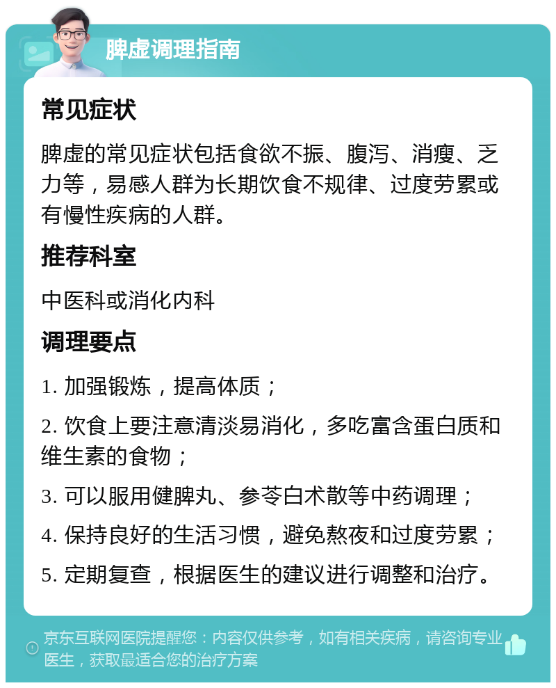 脾虚调理指南 常见症状 脾虚的常见症状包括食欲不振、腹泻、消瘦、乏力等，易感人群为长期饮食不规律、过度劳累或有慢性疾病的人群。 推荐科室 中医科或消化内科 调理要点 1. 加强锻炼，提高体质； 2. 饮食上要注意清淡易消化，多吃富含蛋白质和维生素的食物； 3. 可以服用健脾丸、参苓白术散等中药调理； 4. 保持良好的生活习惯，避免熬夜和过度劳累； 5. 定期复查，根据医生的建议进行调整和治疗。