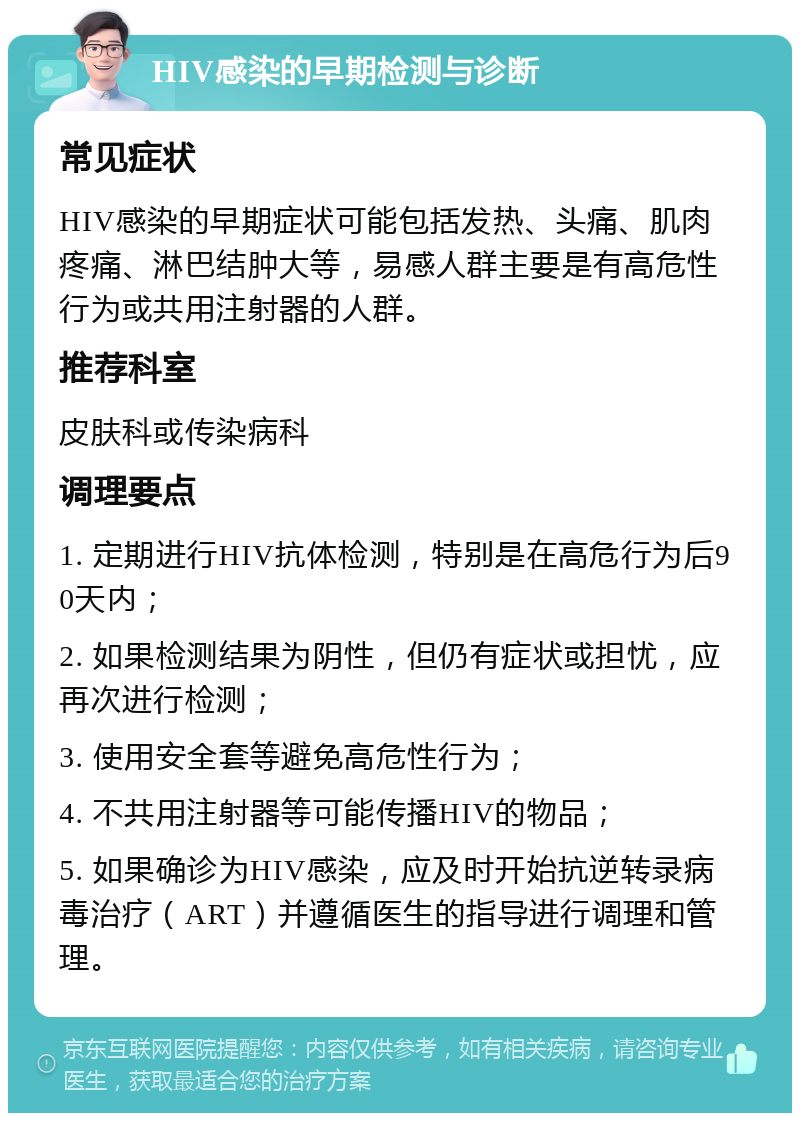 HIV感染的早期检测与诊断 常见症状 HIV感染的早期症状可能包括发热、头痛、肌肉疼痛、淋巴结肿大等，易感人群主要是有高危性行为或共用注射器的人群。 推荐科室 皮肤科或传染病科 调理要点 1. 定期进行HIV抗体检测，特别是在高危行为后90天内； 2. 如果检测结果为阴性，但仍有症状或担忧，应再次进行检测； 3. 使用安全套等避免高危性行为； 4. 不共用注射器等可能传播HIV的物品； 5. 如果确诊为HIV感染，应及时开始抗逆转录病毒治疗（ART）并遵循医生的指导进行调理和管理。