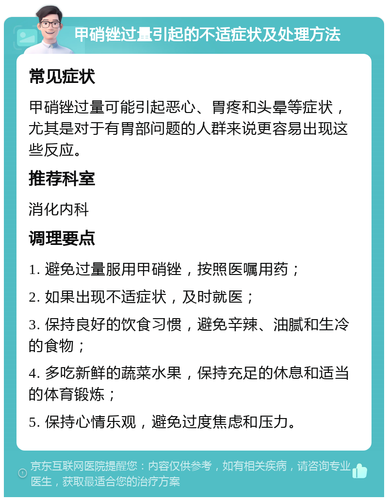 甲硝锉过量引起的不适症状及处理方法 常见症状 甲硝锉过量可能引起恶心、胃疼和头晕等症状，尤其是对于有胃部问题的人群来说更容易出现这些反应。 推荐科室 消化内科 调理要点 1. 避免过量服用甲硝锉，按照医嘱用药； 2. 如果出现不适症状，及时就医； 3. 保持良好的饮食习惯，避免辛辣、油腻和生冷的食物； 4. 多吃新鲜的蔬菜水果，保持充足的休息和适当的体育锻炼； 5. 保持心情乐观，避免过度焦虑和压力。