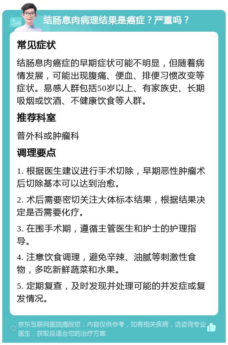 结肠息肉病理结果是癌症？严重吗？ 常见症状 结肠息肉癌症的早期症状可能不明显，但随着病情发展，可能出现腹痛、便血、排便习惯改变等症状。易感人群包括50岁以上、有家族史、长期吸烟或饮酒、不健康饮食等人群。 推荐科室 普外科或肿瘤科 调理要点 1. 根据医生建议进行手术切除，早期恶性肿瘤术后切除基本可以达到治愈。 2. 术后需要密切关注大体标本结果，根据结果决定是否需要化疗。 3. 在围手术期，遵循主管医生和护士的护理指导。 4. 注意饮食调理，避免辛辣、油腻等刺激性食物，多吃新鲜蔬菜和水果。 5. 定期复查，及时发现并处理可能的并发症或复发情况。