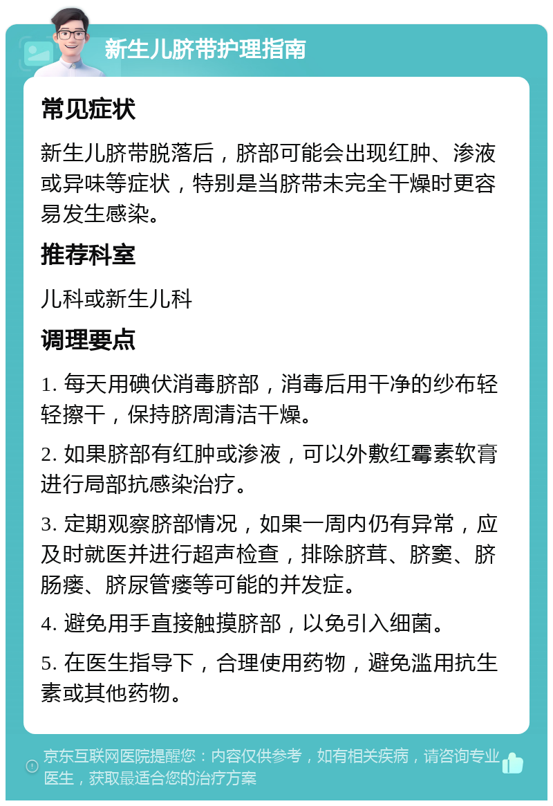 新生儿脐带护理指南 常见症状 新生儿脐带脱落后，脐部可能会出现红肿、渗液或异味等症状，特别是当脐带未完全干燥时更容易发生感染。 推荐科室 儿科或新生儿科 调理要点 1. 每天用碘伏消毒脐部，消毒后用干净的纱布轻轻擦干，保持脐周清洁干燥。 2. 如果脐部有红肿或渗液，可以外敷红霉素软膏进行局部抗感染治疗。 3. 定期观察脐部情况，如果一周内仍有异常，应及时就医并进行超声检查，排除脐茸、脐窦、脐肠瘘、脐尿管瘘等可能的并发症。 4. 避免用手直接触摸脐部，以免引入细菌。 5. 在医生指导下，合理使用药物，避免滥用抗生素或其他药物。