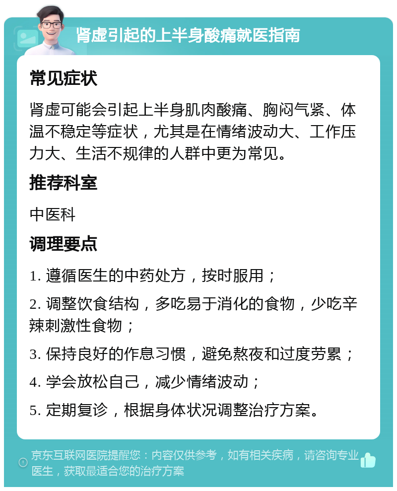 肾虚引起的上半身酸痛就医指南 常见症状 肾虚可能会引起上半身肌肉酸痛、胸闷气紧、体温不稳定等症状，尤其是在情绪波动大、工作压力大、生活不规律的人群中更为常见。 推荐科室 中医科 调理要点 1. 遵循医生的中药处方，按时服用； 2. 调整饮食结构，多吃易于消化的食物，少吃辛辣刺激性食物； 3. 保持良好的作息习惯，避免熬夜和过度劳累； 4. 学会放松自己，减少情绪波动； 5. 定期复诊，根据身体状况调整治疗方案。