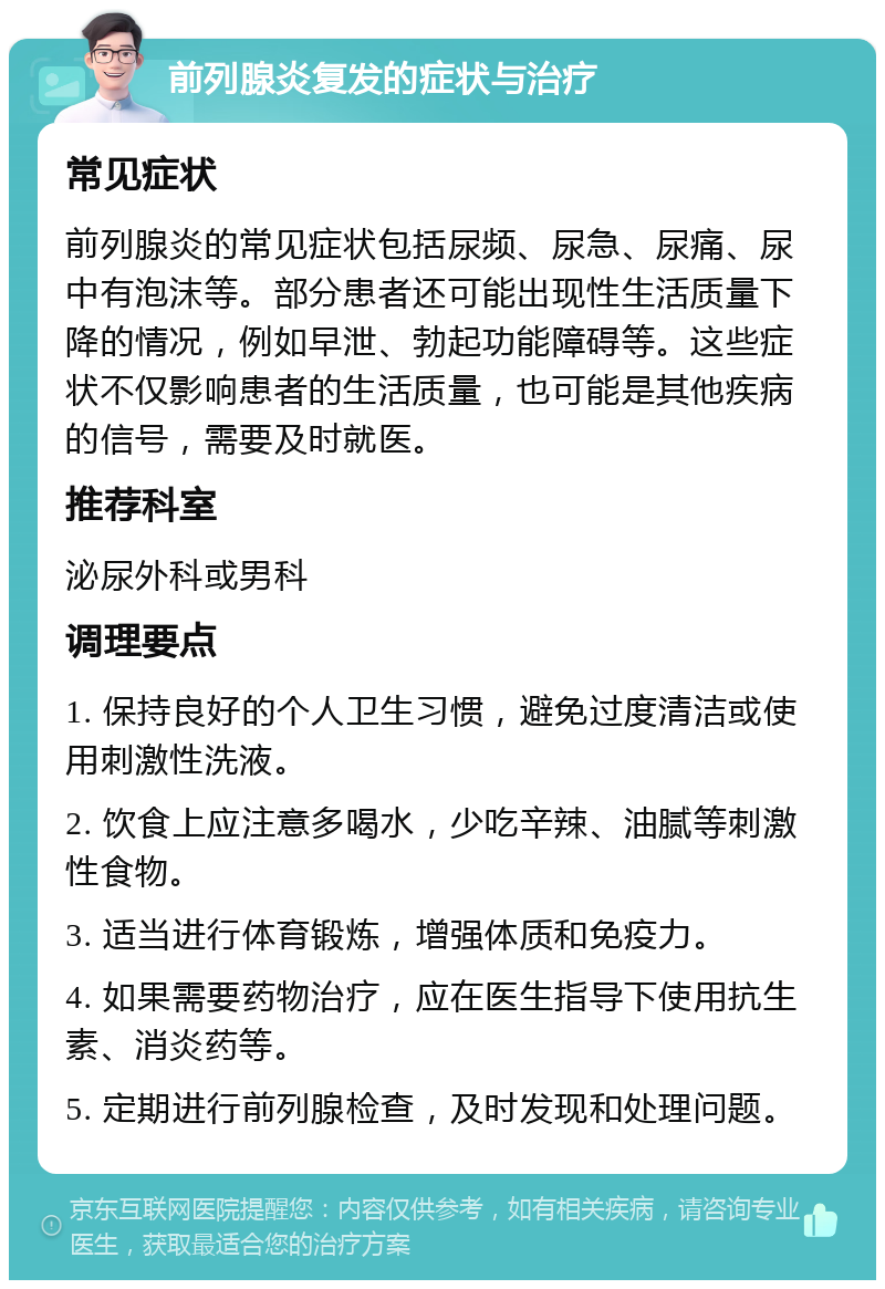 前列腺炎复发的症状与治疗 常见症状 前列腺炎的常见症状包括尿频、尿急、尿痛、尿中有泡沫等。部分患者还可能出现性生活质量下降的情况，例如早泄、勃起功能障碍等。这些症状不仅影响患者的生活质量，也可能是其他疾病的信号，需要及时就医。 推荐科室 泌尿外科或男科 调理要点 1. 保持良好的个人卫生习惯，避免过度清洁或使用刺激性洗液。 2. 饮食上应注意多喝水，少吃辛辣、油腻等刺激性食物。 3. 适当进行体育锻炼，增强体质和免疫力。 4. 如果需要药物治疗，应在医生指导下使用抗生素、消炎药等。 5. 定期进行前列腺检查，及时发现和处理问题。