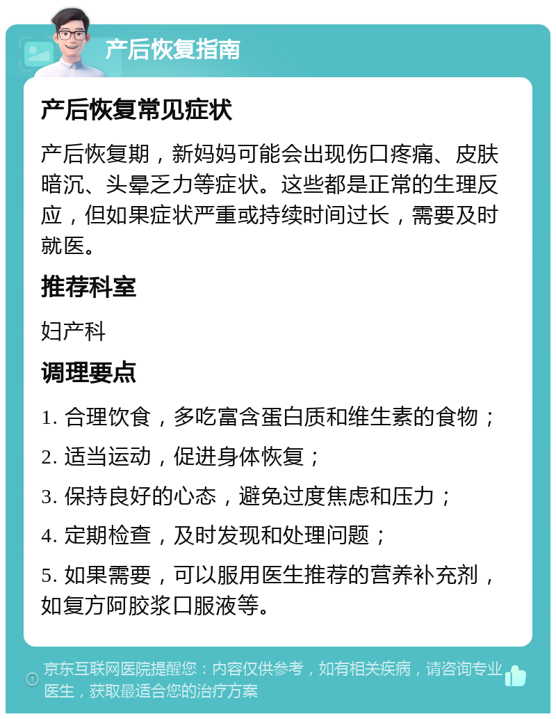 产后恢复指南 产后恢复常见症状 产后恢复期，新妈妈可能会出现伤口疼痛、皮肤暗沉、头晕乏力等症状。这些都是正常的生理反应，但如果症状严重或持续时间过长，需要及时就医。 推荐科室 妇产科 调理要点 1. 合理饮食，多吃富含蛋白质和维生素的食物； 2. 适当运动，促进身体恢复； 3. 保持良好的心态，避免过度焦虑和压力； 4. 定期检查，及时发现和处理问题； 5. 如果需要，可以服用医生推荐的营养补充剂，如复方阿胶浆口服液等。