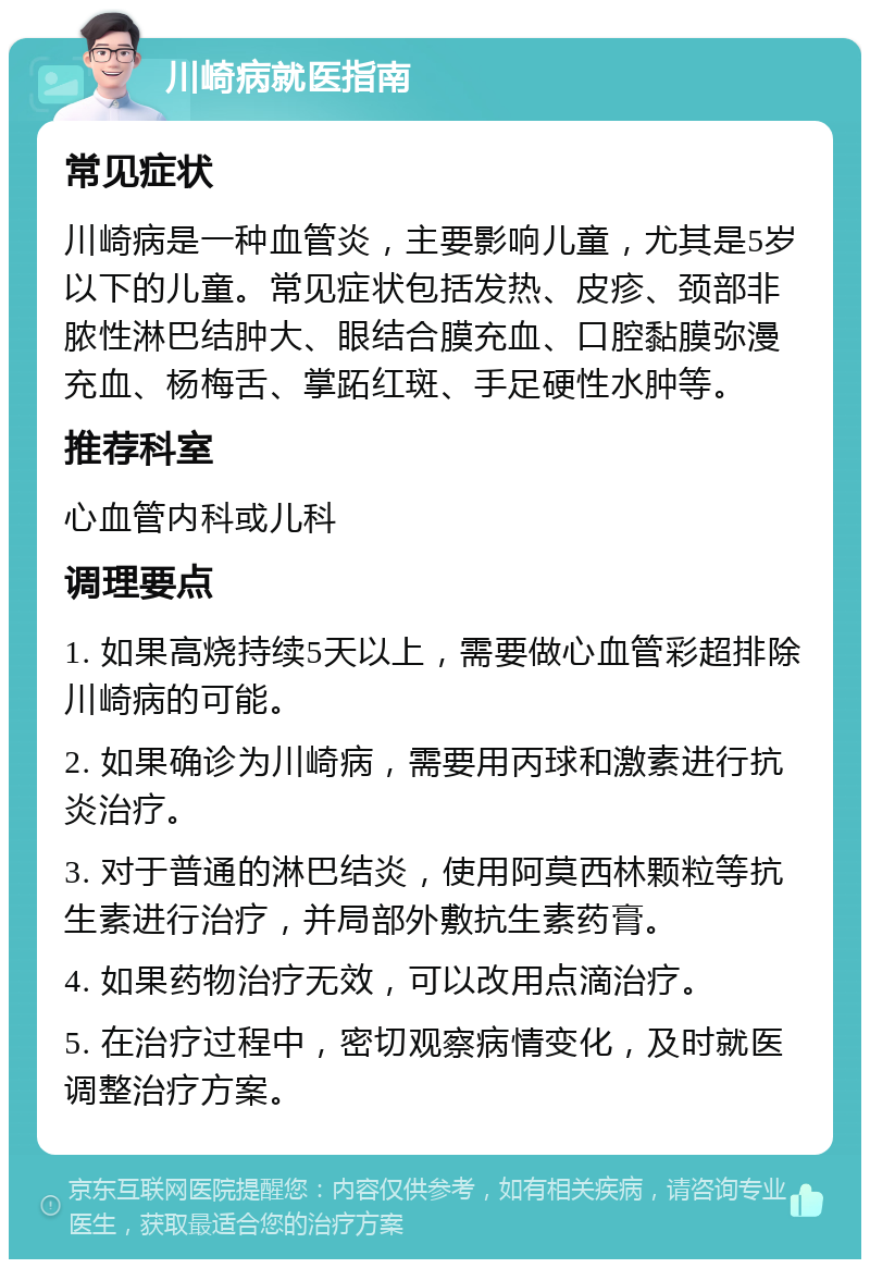 川崎病就医指南 常见症状 川崎病是一种血管炎，主要影响儿童，尤其是5岁以下的儿童。常见症状包括发热、皮疹、颈部非脓性淋巴结肿大、眼结合膜充血、口腔黏膜弥漫充血、杨梅舌、掌跖红斑、手足硬性水肿等。 推荐科室 心血管内科或儿科 调理要点 1. 如果高烧持续5天以上，需要做心血管彩超排除川崎病的可能。 2. 如果确诊为川崎病，需要用丙球和激素进行抗炎治疗。 3. 对于普通的淋巴结炎，使用阿莫西林颗粒等抗生素进行治疗，并局部外敷抗生素药膏。 4. 如果药物治疗无效，可以改用点滴治疗。 5. 在治疗过程中，密切观察病情变化，及时就医调整治疗方案。