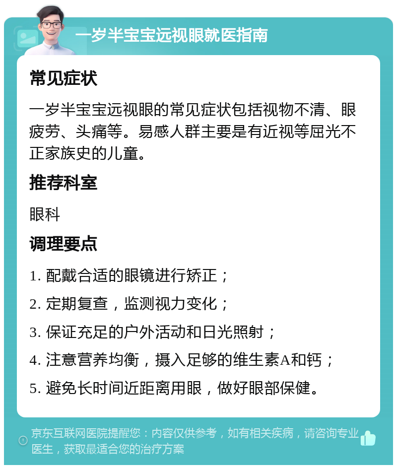 一岁半宝宝远视眼就医指南 常见症状 一岁半宝宝远视眼的常见症状包括视物不清、眼疲劳、头痛等。易感人群主要是有近视等屈光不正家族史的儿童。 推荐科室 眼科 调理要点 1. 配戴合适的眼镜进行矫正； 2. 定期复查，监测视力变化； 3. 保证充足的户外活动和日光照射； 4. 注意营养均衡，摄入足够的维生素A和钙； 5. 避免长时间近距离用眼，做好眼部保健。