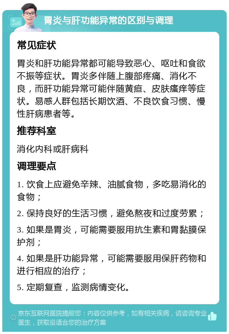 胃炎与肝功能异常的区别与调理 常见症状 胃炎和肝功能异常都可能导致恶心、呕吐和食欲不振等症状。胃炎多伴随上腹部疼痛、消化不良，而肝功能异常可能伴随黄疸、皮肤瘙痒等症状。易感人群包括长期饮酒、不良饮食习惯、慢性肝病患者等。 推荐科室 消化内科或肝病科 调理要点 1. 饮食上应避免辛辣、油腻食物，多吃易消化的食物； 2. 保持良好的生活习惯，避免熬夜和过度劳累； 3. 如果是胃炎，可能需要服用抗生素和胃黏膜保护剂； 4. 如果是肝功能异常，可能需要服用保肝药物和进行相应的治疗； 5. 定期复查，监测病情变化。