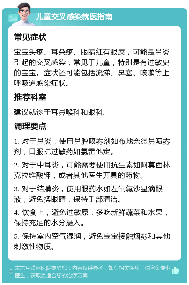 儿童交叉感染就医指南 常见症状 宝宝头疼、耳朵疼、眼睛红有眼屎，可能是鼻炎引起的交叉感染，常见于儿童，特别是有过敏史的宝宝。症状还可能包括流涕、鼻塞、咳嗽等上呼吸道感染症状。 推荐科室 建议就诊于耳鼻喉科和眼科。 调理要点 1. 对于鼻炎，使用鼻腔喷雾剂如布地奈德鼻喷雾剂，口服抗过敏药如氯雷他定。 2. 对于中耳炎，可能需要使用抗生素如阿莫西林克拉维酸钾，或者其他医生开具的药物。 3. 对于结膜炎，使用眼药水如左氧氟沙星滴眼液，避免揉眼睛，保持手部清洁。 4. 饮食上，避免过敏原，多吃新鲜蔬菜和水果，保持充足的水分摄入。 5. 保持室内空气湿润，避免宝宝接触烟雾和其他刺激性物质。