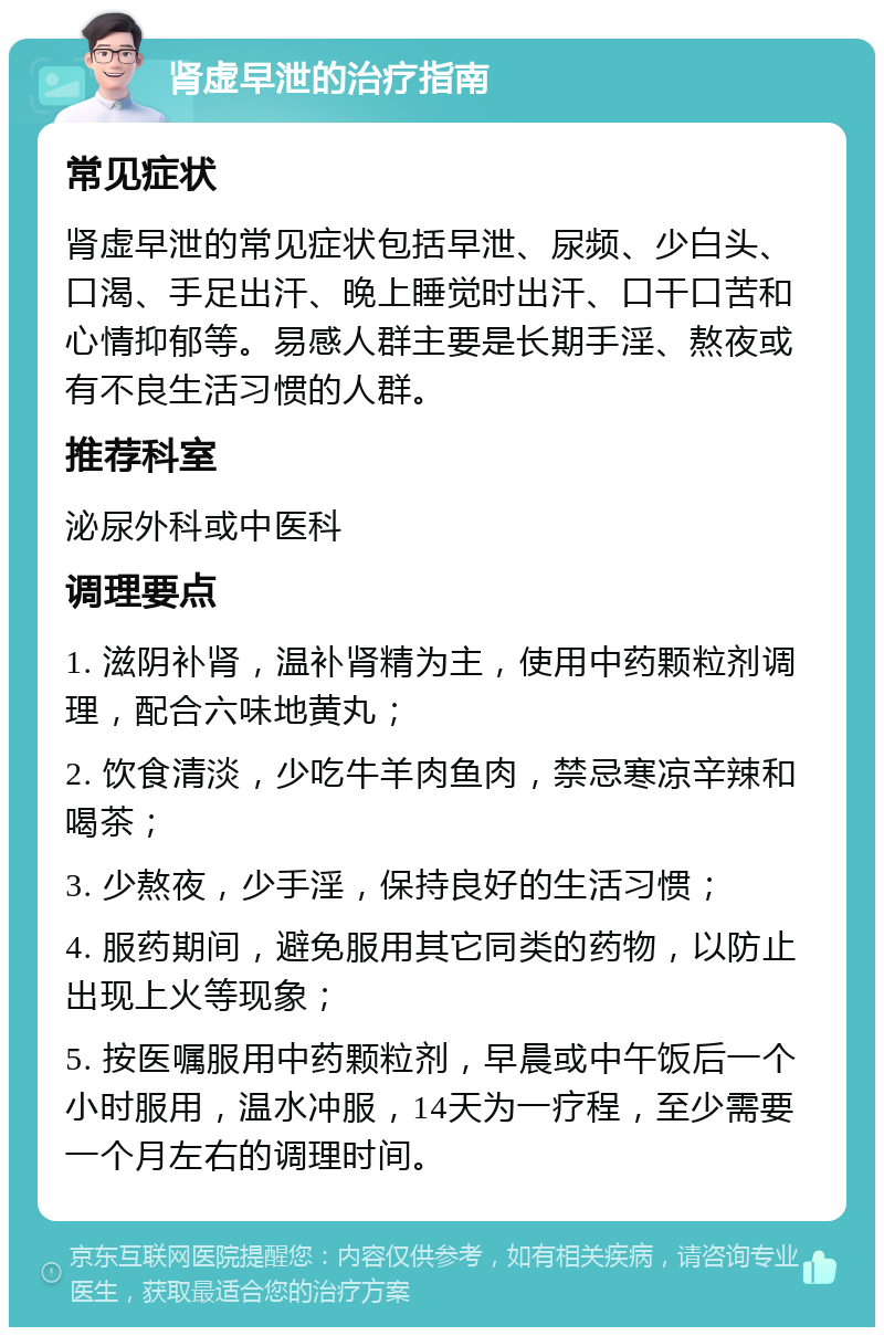 肾虚早泄的治疗指南 常见症状 肾虚早泄的常见症状包括早泄、尿频、少白头、口渴、手足出汗、晚上睡觉时出汗、口干口苦和心情抑郁等。易感人群主要是长期手淫、熬夜或有不良生活习惯的人群。 推荐科室 泌尿外科或中医科 调理要点 1. 滋阴补肾，温补肾精为主，使用中药颗粒剂调理，配合六味地黄丸； 2. 饮食清淡，少吃牛羊肉鱼肉，禁忌寒凉辛辣和喝茶； 3. 少熬夜，少手淫，保持良好的生活习惯； 4. 服药期间，避免服用其它同类的药物，以防止出现上火等现象； 5. 按医嘱服用中药颗粒剂，早晨或中午饭后一个小时服用，温水冲服，14天为一疗程，至少需要一个月左右的调理时间。