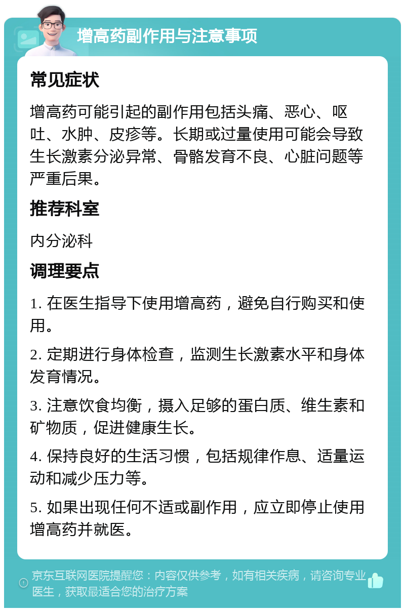 增高药副作用与注意事项 常见症状 增高药可能引起的副作用包括头痛、恶心、呕吐、水肿、皮疹等。长期或过量使用可能会导致生长激素分泌异常、骨骼发育不良、心脏问题等严重后果。 推荐科室 内分泌科 调理要点 1. 在医生指导下使用增高药，避免自行购买和使用。 2. 定期进行身体检查，监测生长激素水平和身体发育情况。 3. 注意饮食均衡，摄入足够的蛋白质、维生素和矿物质，促进健康生长。 4. 保持良好的生活习惯，包括规律作息、适量运动和减少压力等。 5. 如果出现任何不适或副作用，应立即停止使用增高药并就医。