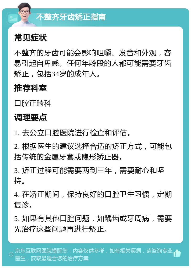 不整齐牙齿矫正指南 常见症状 不整齐的牙齿可能会影响咀嚼、发音和外观，容易引起自卑感。任何年龄段的人都可能需要牙齿矫正，包括34岁的成年人。 推荐科室 口腔正畸科 调理要点 1. 去公立口腔医院进行检查和评估。 2. 根据医生的建议选择合适的矫正方式，可能包括传统的金属牙套或隐形矫正器。 3. 矫正过程可能需要两到三年，需要耐心和坚持。 4. 在矫正期间，保持良好的口腔卫生习惯，定期复诊。 5. 如果有其他口腔问题，如龋齿或牙周病，需要先治疗这些问题再进行矫正。