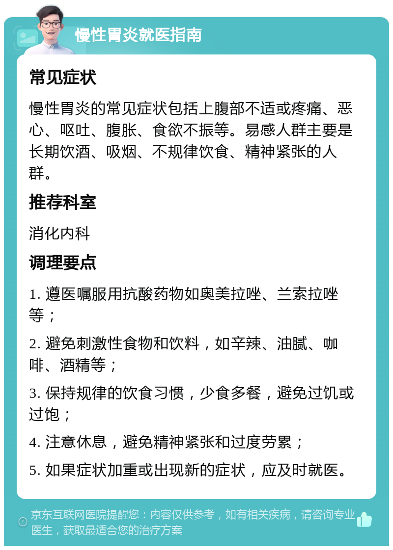 慢性胃炎就医指南 常见症状 慢性胃炎的常见症状包括上腹部不适或疼痛、恶心、呕吐、腹胀、食欲不振等。易感人群主要是长期饮酒、吸烟、不规律饮食、精神紧张的人群。 推荐科室 消化内科 调理要点 1. 遵医嘱服用抗酸药物如奥美拉唑、兰索拉唑等； 2. 避免刺激性食物和饮料，如辛辣、油腻、咖啡、酒精等； 3. 保持规律的饮食习惯，少食多餐，避免过饥或过饱； 4. 注意休息，避免精神紧张和过度劳累； 5. 如果症状加重或出现新的症状，应及时就医。