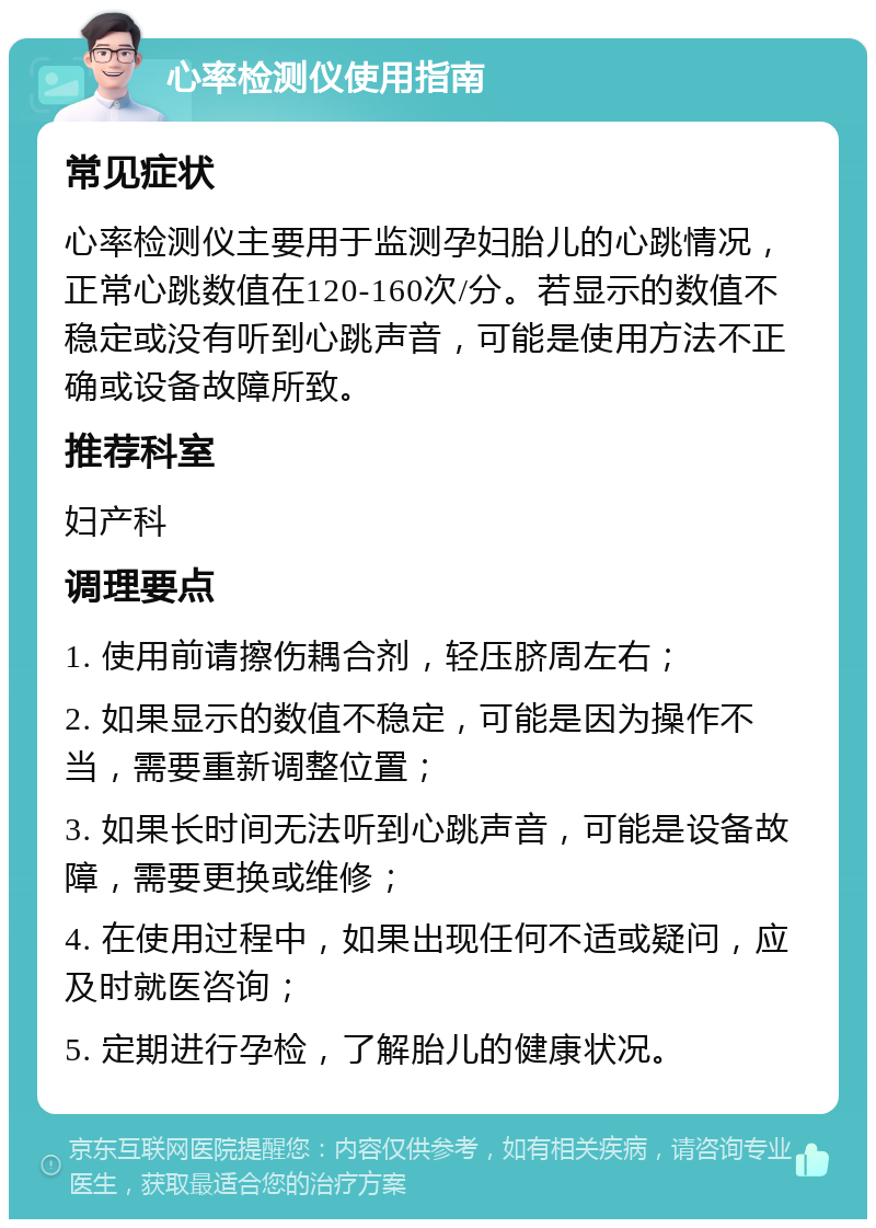 心率检测仪使用指南 常见症状 心率检测仪主要用于监测孕妇胎儿的心跳情况，正常心跳数值在120-160次/分。若显示的数值不稳定或没有听到心跳声音，可能是使用方法不正确或设备故障所致。 推荐科室 妇产科 调理要点 1. 使用前请擦伤耦合剂，轻压脐周左右； 2. 如果显示的数值不稳定，可能是因为操作不当，需要重新调整位置； 3. 如果长时间无法听到心跳声音，可能是设备故障，需要更换或维修； 4. 在使用过程中，如果出现任何不适或疑问，应及时就医咨询； 5. 定期进行孕检，了解胎儿的健康状况。