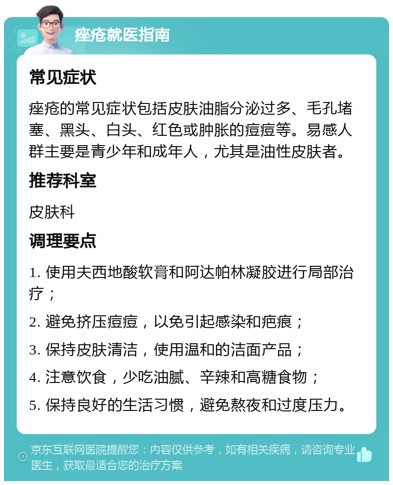 痤疮就医指南 常见症状 痤疮的常见症状包括皮肤油脂分泌过多、毛孔堵塞、黑头、白头、红色或肿胀的痘痘等。易感人群主要是青少年和成年人，尤其是油性皮肤者。 推荐科室 皮肤科 调理要点 1. 使用夫西地酸软膏和阿达帕林凝胶进行局部治疗； 2. 避免挤压痘痘，以免引起感染和疤痕； 3. 保持皮肤清洁，使用温和的洁面产品； 4. 注意饮食，少吃油腻、辛辣和高糖食物； 5. 保持良好的生活习惯，避免熬夜和过度压力。