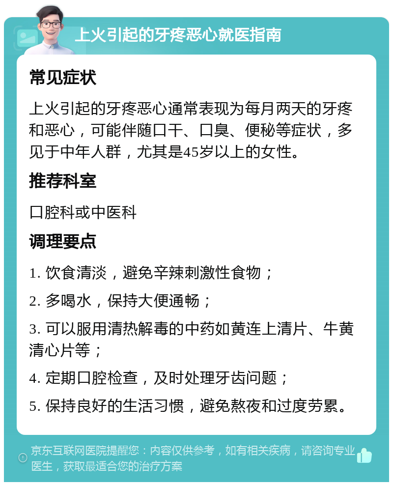 上火引起的牙疼恶心就医指南 常见症状 上火引起的牙疼恶心通常表现为每月两天的牙疼和恶心，可能伴随口干、口臭、便秘等症状，多见于中年人群，尤其是45岁以上的女性。 推荐科室 口腔科或中医科 调理要点 1. 饮食清淡，避免辛辣刺激性食物； 2. 多喝水，保持大便通畅； 3. 可以服用清热解毒的中药如黄连上清片、牛黄清心片等； 4. 定期口腔检查，及时处理牙齿问题； 5. 保持良好的生活习惯，避免熬夜和过度劳累。