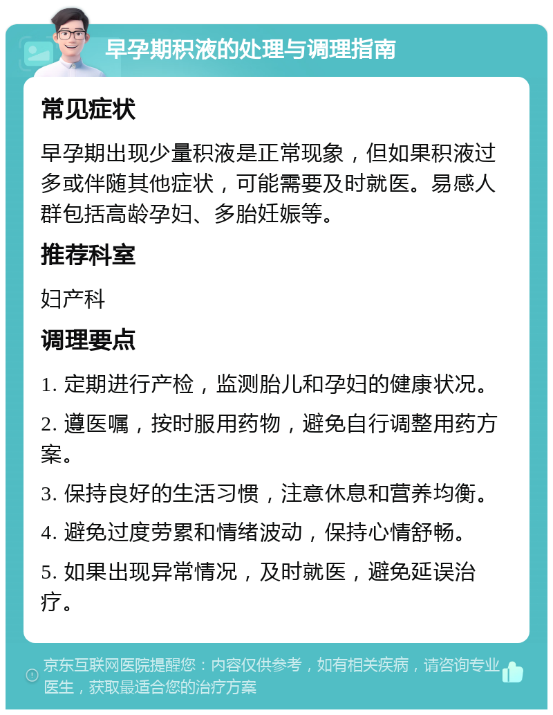 早孕期积液的处理与调理指南 常见症状 早孕期出现少量积液是正常现象，但如果积液过多或伴随其他症状，可能需要及时就医。易感人群包括高龄孕妇、多胎妊娠等。 推荐科室 妇产科 调理要点 1. 定期进行产检，监测胎儿和孕妇的健康状况。 2. 遵医嘱，按时服用药物，避免自行调整用药方案。 3. 保持良好的生活习惯，注意休息和营养均衡。 4. 避免过度劳累和情绪波动，保持心情舒畅。 5. 如果出现异常情况，及时就医，避免延误治疗。