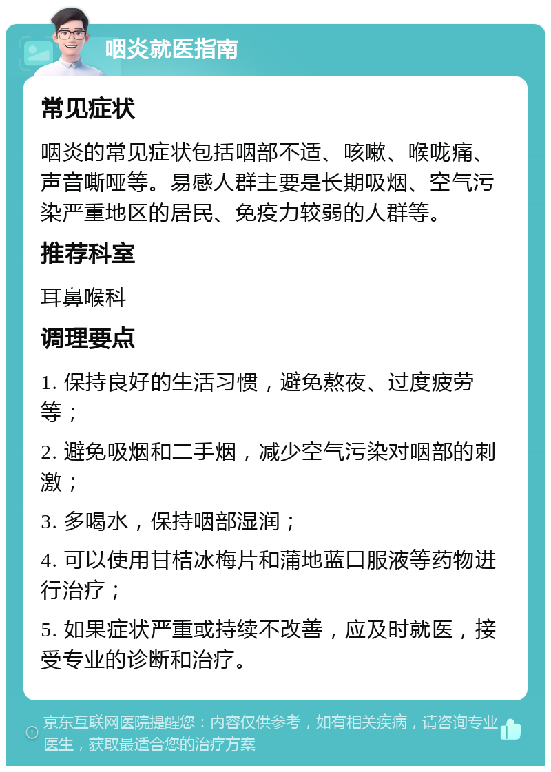 咽炎就医指南 常见症状 咽炎的常见症状包括咽部不适、咳嗽、喉咙痛、声音嘶哑等。易感人群主要是长期吸烟、空气污染严重地区的居民、免疫力较弱的人群等。 推荐科室 耳鼻喉科 调理要点 1. 保持良好的生活习惯，避免熬夜、过度疲劳等； 2. 避免吸烟和二手烟，减少空气污染对咽部的刺激； 3. 多喝水，保持咽部湿润； 4. 可以使用甘桔冰梅片和蒲地蓝口服液等药物进行治疗； 5. 如果症状严重或持续不改善，应及时就医，接受专业的诊断和治疗。