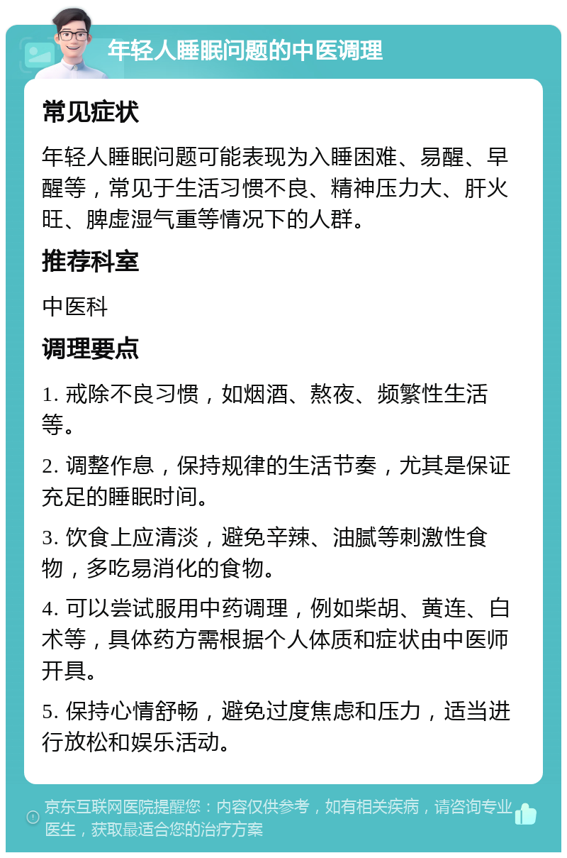 年轻人睡眠问题的中医调理 常见症状 年轻人睡眠问题可能表现为入睡困难、易醒、早醒等，常见于生活习惯不良、精神压力大、肝火旺、脾虚湿气重等情况下的人群。 推荐科室 中医科 调理要点 1. 戒除不良习惯，如烟酒、熬夜、频繁性生活等。 2. 调整作息，保持规律的生活节奏，尤其是保证充足的睡眠时间。 3. 饮食上应清淡，避免辛辣、油腻等刺激性食物，多吃易消化的食物。 4. 可以尝试服用中药调理，例如柴胡、黄连、白术等，具体药方需根据个人体质和症状由中医师开具。 5. 保持心情舒畅，避免过度焦虑和压力，适当进行放松和娱乐活动。