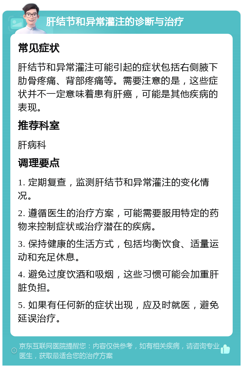 肝结节和异常灌注的诊断与治疗 常见症状 肝结节和异常灌注可能引起的症状包括右侧腋下肋骨疼痛、背部疼痛等。需要注意的是，这些症状并不一定意味着患有肝癌，可能是其他疾病的表现。 推荐科室 肝病科 调理要点 1. 定期复查，监测肝结节和异常灌注的变化情况。 2. 遵循医生的治疗方案，可能需要服用特定的药物来控制症状或治疗潜在的疾病。 3. 保持健康的生活方式，包括均衡饮食、适量运动和充足休息。 4. 避免过度饮酒和吸烟，这些习惯可能会加重肝脏负担。 5. 如果有任何新的症状出现，应及时就医，避免延误治疗。