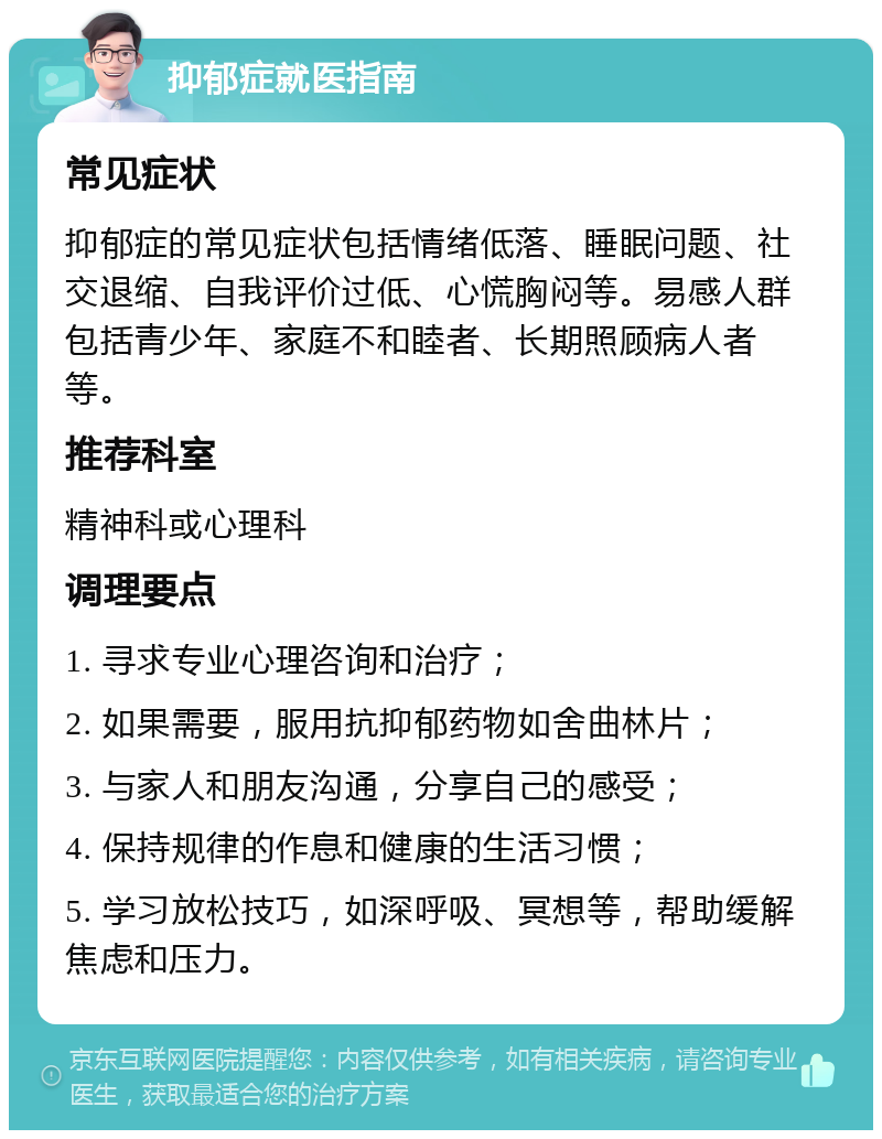 抑郁症就医指南 常见症状 抑郁症的常见症状包括情绪低落、睡眠问题、社交退缩、自我评价过低、心慌胸闷等。易感人群包括青少年、家庭不和睦者、长期照顾病人者等。 推荐科室 精神科或心理科 调理要点 1. 寻求专业心理咨询和治疗； 2. 如果需要，服用抗抑郁药物如舍曲林片； 3. 与家人和朋友沟通，分享自己的感受； 4. 保持规律的作息和健康的生活习惯； 5. 学习放松技巧，如深呼吸、冥想等，帮助缓解焦虑和压力。