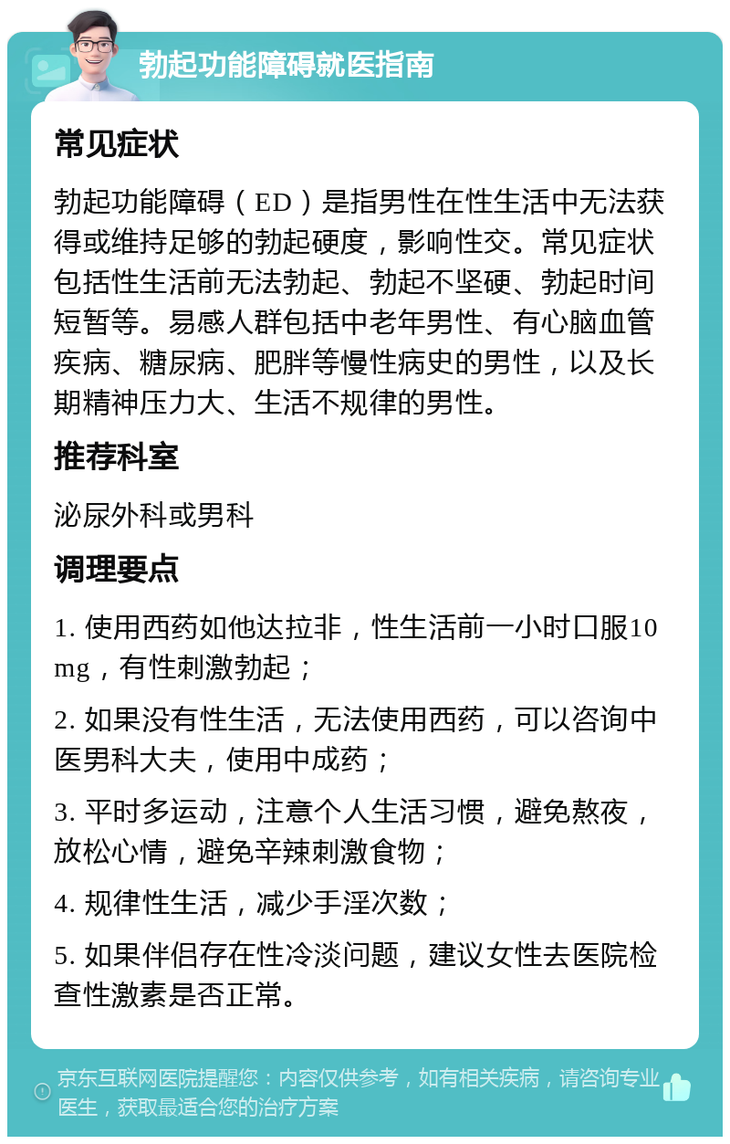 勃起功能障碍就医指南 常见症状 勃起功能障碍（ED）是指男性在性生活中无法获得或维持足够的勃起硬度，影响性交。常见症状包括性生活前无法勃起、勃起不坚硬、勃起时间短暂等。易感人群包括中老年男性、有心脑血管疾病、糖尿病、肥胖等慢性病史的男性，以及长期精神压力大、生活不规律的男性。 推荐科室 泌尿外科或男科 调理要点 1. 使用西药如他达拉非，性生活前一小时口服10mg，有性刺激勃起； 2. 如果没有性生活，无法使用西药，可以咨询中医男科大夫，使用中成药； 3. 平时多运动，注意个人生活习惯，避免熬夜，放松心情，避免辛辣刺激食物； 4. 规律性生活，减少手淫次数； 5. 如果伴侣存在性冷淡问题，建议女性去医院检查性激素是否正常。