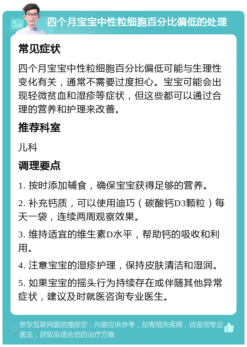 四个月宝宝中性粒细胞百分比偏低的处理 常见症状 四个月宝宝中性粒细胞百分比偏低可能与生理性变化有关，通常不需要过度担心。宝宝可能会出现轻微贫血和湿疹等症状，但这些都可以通过合理的营养和护理来改善。 推荐科室 儿科 调理要点 1. 按时添加辅食，确保宝宝获得足够的营养。 2. 补充钙质，可以使用迪巧（碳酸钙D3颗粒）每天一袋，连续两周观察效果。 3. 维持适宜的维生素D水平，帮助钙的吸收和利用。 4. 注意宝宝的湿疹护理，保持皮肤清洁和湿润。 5. 如果宝宝的摇头行为持续存在或伴随其他异常症状，建议及时就医咨询专业医生。