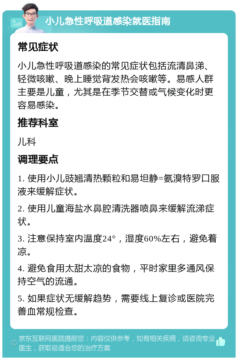 小儿急性呼吸道感染就医指南 常见症状 小儿急性呼吸道感染的常见症状包括流清鼻涕、轻微咳嗽、晚上睡觉背发热会咳嗽等。易感人群主要是儿童，尤其是在季节交替或气候变化时更容易感染。 推荐科室 儿科 调理要点 1. 使用小儿豉翘清热颗粒和易坦静=氨溴特罗口服液来缓解症状。 2. 使用儿童海盐水鼻腔清洗器喷鼻来缓解流涕症状。 3. 注意保持室内温度24°，湿度60%左右，避免着凉。 4. 避免食用太甜太凉的食物，平时家里多通风保持空气的流通。 5. 如果症状无缓解趋势，需要线上复诊或医院完善血常规检查。