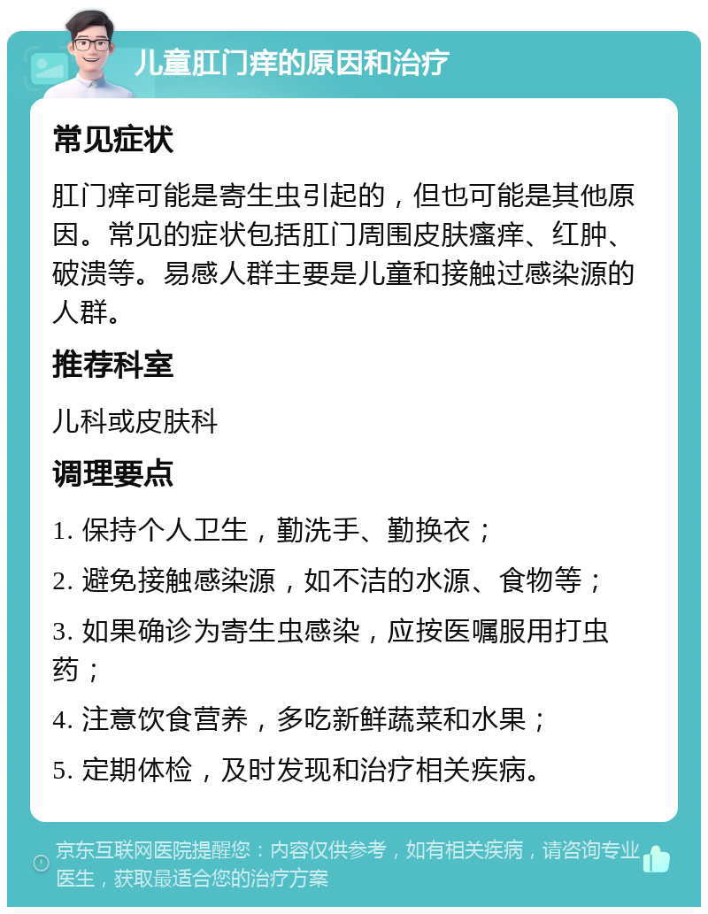 儿童肛门痒的原因和治疗 常见症状 肛门痒可能是寄生虫引起的，但也可能是其他原因。常见的症状包括肛门周围皮肤瘙痒、红肿、破溃等。易感人群主要是儿童和接触过感染源的人群。 推荐科室 儿科或皮肤科 调理要点 1. 保持个人卫生，勤洗手、勤换衣； 2. 避免接触感染源，如不洁的水源、食物等； 3. 如果确诊为寄生虫感染，应按医嘱服用打虫药； 4. 注意饮食营养，多吃新鲜蔬菜和水果； 5. 定期体检，及时发现和治疗相关疾病。