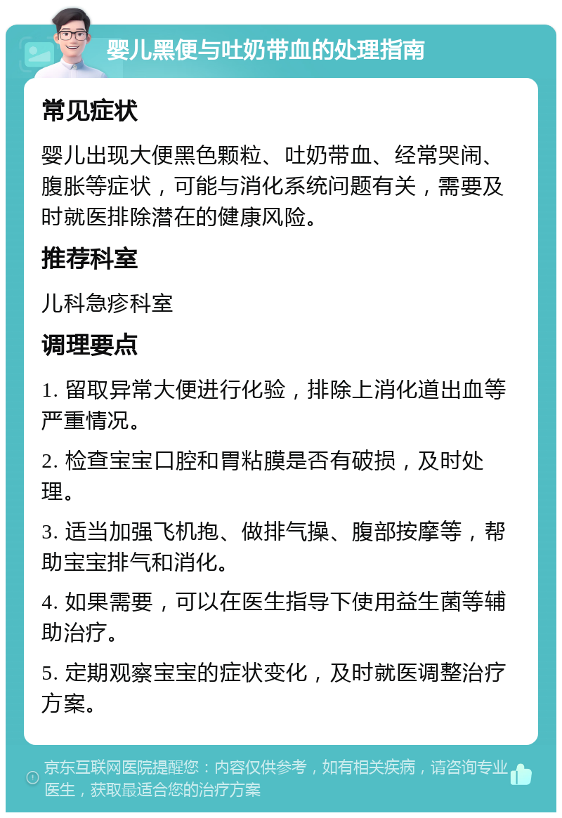 婴儿黑便与吐奶带血的处理指南 常见症状 婴儿出现大便黑色颗粒、吐奶带血、经常哭闹、腹胀等症状，可能与消化系统问题有关，需要及时就医排除潜在的健康风险。 推荐科室 儿科急疹科室 调理要点 1. 留取异常大便进行化验，排除上消化道出血等严重情况。 2. 检查宝宝口腔和胃粘膜是否有破损，及时处理。 3. 适当加强飞机抱、做排气操、腹部按摩等，帮助宝宝排气和消化。 4. 如果需要，可以在医生指导下使用益生菌等辅助治疗。 5. 定期观察宝宝的症状变化，及时就医调整治疗方案。