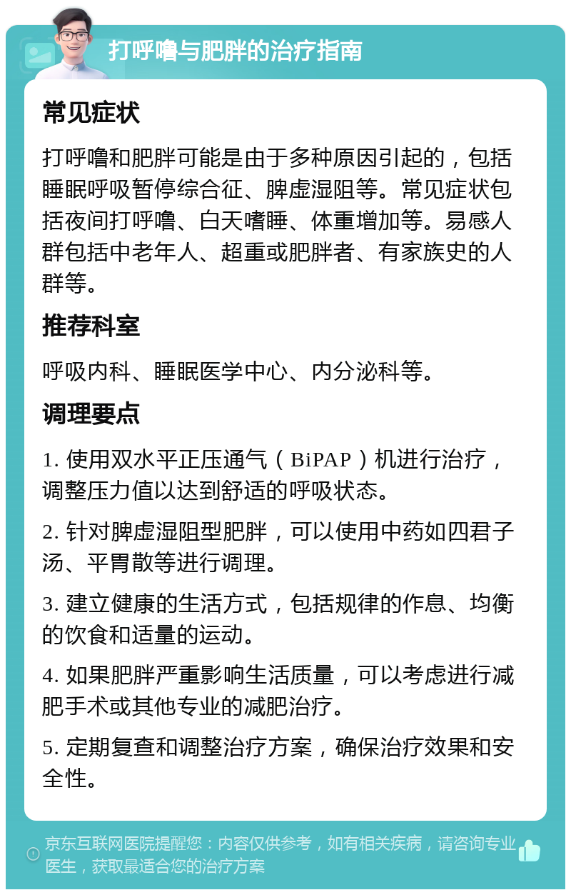 打呼噜与肥胖的治疗指南 常见症状 打呼噜和肥胖可能是由于多种原因引起的，包括睡眠呼吸暂停综合征、脾虚湿阻等。常见症状包括夜间打呼噜、白天嗜睡、体重增加等。易感人群包括中老年人、超重或肥胖者、有家族史的人群等。 推荐科室 呼吸内科、睡眠医学中心、内分泌科等。 调理要点 1. 使用双水平正压通气（BiPAP）机进行治疗，调整压力值以达到舒适的呼吸状态。 2. 针对脾虚湿阻型肥胖，可以使用中药如四君子汤、平胃散等进行调理。 3. 建立健康的生活方式，包括规律的作息、均衡的饮食和适量的运动。 4. 如果肥胖严重影响生活质量，可以考虑进行减肥手术或其他专业的减肥治疗。 5. 定期复查和调整治疗方案，确保治疗效果和安全性。