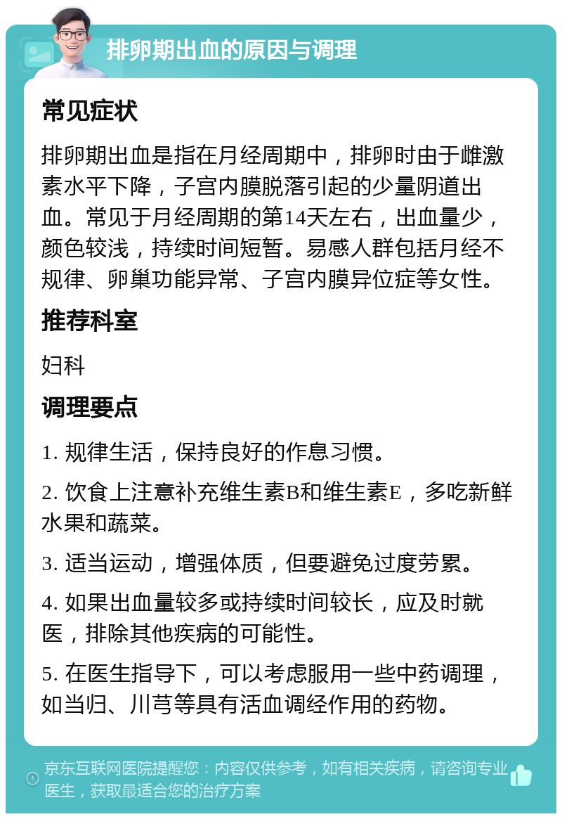 排卵期出血的原因与调理 常见症状 排卵期出血是指在月经周期中，排卵时由于雌激素水平下降，子宫内膜脱落引起的少量阴道出血。常见于月经周期的第14天左右，出血量少，颜色较浅，持续时间短暂。易感人群包括月经不规律、卵巢功能异常、子宫内膜异位症等女性。 推荐科室 妇科 调理要点 1. 规律生活，保持良好的作息习惯。 2. 饮食上注意补充维生素B和维生素E，多吃新鲜水果和蔬菜。 3. 适当运动，增强体质，但要避免过度劳累。 4. 如果出血量较多或持续时间较长，应及时就医，排除其他疾病的可能性。 5. 在医生指导下，可以考虑服用一些中药调理，如当归、川芎等具有活血调经作用的药物。