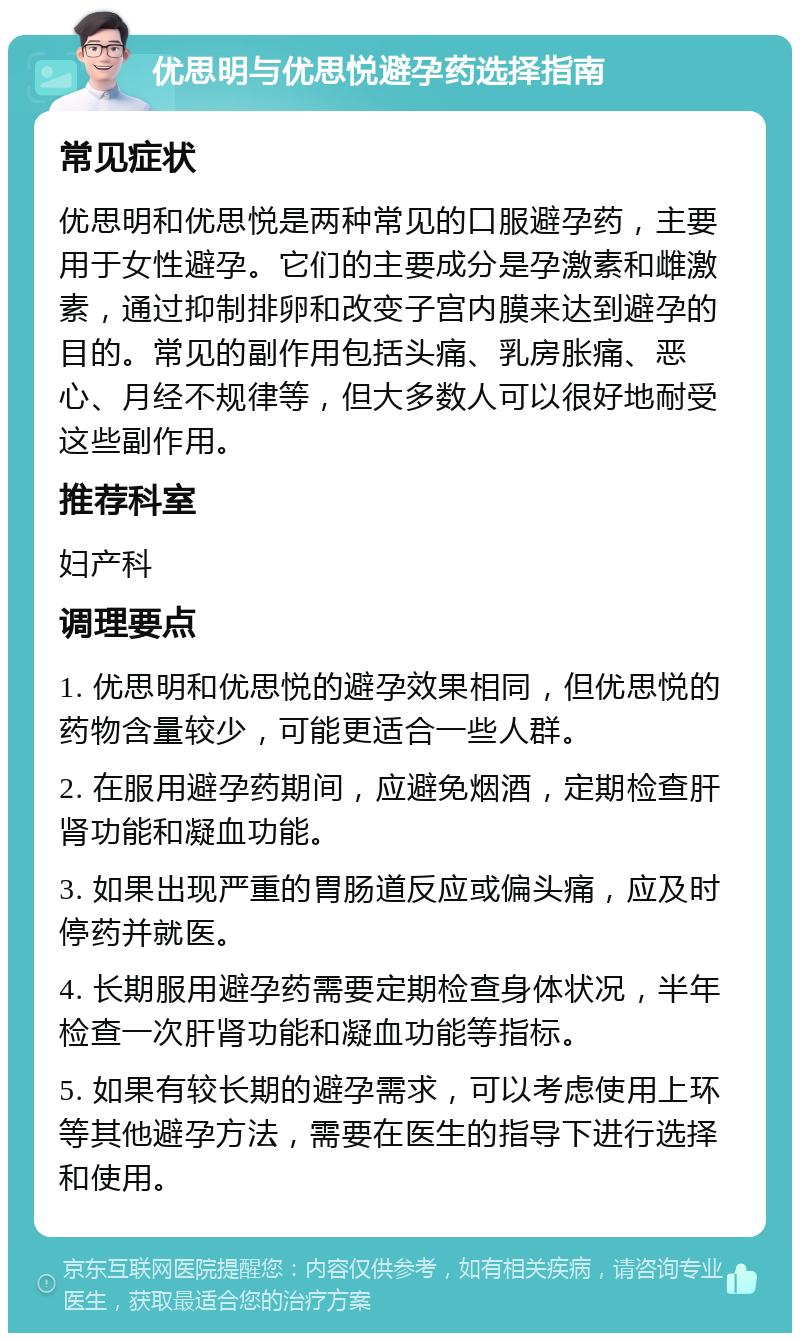 优思明与优思悦避孕药选择指南 常见症状 优思明和优思悦是两种常见的口服避孕药，主要用于女性避孕。它们的主要成分是孕激素和雌激素，通过抑制排卵和改变子宫内膜来达到避孕的目的。常见的副作用包括头痛、乳房胀痛、恶心、月经不规律等，但大多数人可以很好地耐受这些副作用。 推荐科室 妇产科 调理要点 1. 优思明和优思悦的避孕效果相同，但优思悦的药物含量较少，可能更适合一些人群。 2. 在服用避孕药期间，应避免烟酒，定期检查肝肾功能和凝血功能。 3. 如果出现严重的胃肠道反应或偏头痛，应及时停药并就医。 4. 长期服用避孕药需要定期检查身体状况，半年检查一次肝肾功能和凝血功能等指标。 5. 如果有较长期的避孕需求，可以考虑使用上环等其他避孕方法，需要在医生的指导下进行选择和使用。