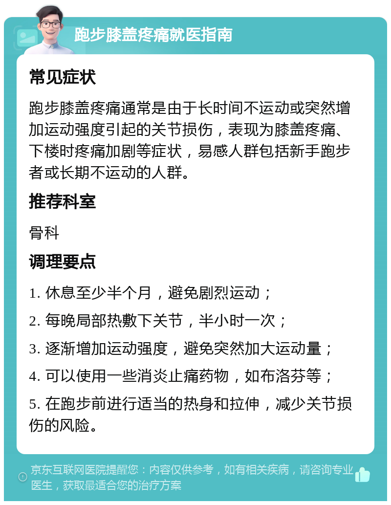 跑步膝盖疼痛就医指南 常见症状 跑步膝盖疼痛通常是由于长时间不运动或突然增加运动强度引起的关节损伤，表现为膝盖疼痛、下楼时疼痛加剧等症状，易感人群包括新手跑步者或长期不运动的人群。 推荐科室 骨科 调理要点 1. 休息至少半个月，避免剧烈运动； 2. 每晚局部热敷下关节，半小时一次； 3. 逐渐增加运动强度，避免突然加大运动量； 4. 可以使用一些消炎止痛药物，如布洛芬等； 5. 在跑步前进行适当的热身和拉伸，减少关节损伤的风险。