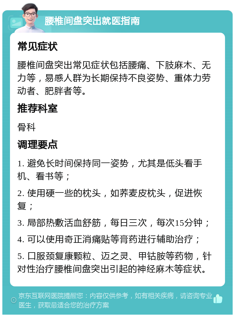 腰椎间盘突出就医指南 常见症状 腰椎间盘突出常见症状包括腰痛、下肢麻木、无力等，易感人群为长期保持不良姿势、重体力劳动者、肥胖者等。 推荐科室 骨科 调理要点 1. 避免长时间保持同一姿势，尤其是低头看手机、看书等； 2. 使用硬一些的枕头，如荞麦皮枕头，促进恢复； 3. 局部热敷活血舒筋，每日三次，每次15分钟； 4. 可以使用奇正消痛贴等膏药进行辅助治疗； 5. 口服颈复康颗粒、迈之灵、甲钴胺等药物，针对性治疗腰椎间盘突出引起的神经麻木等症状。