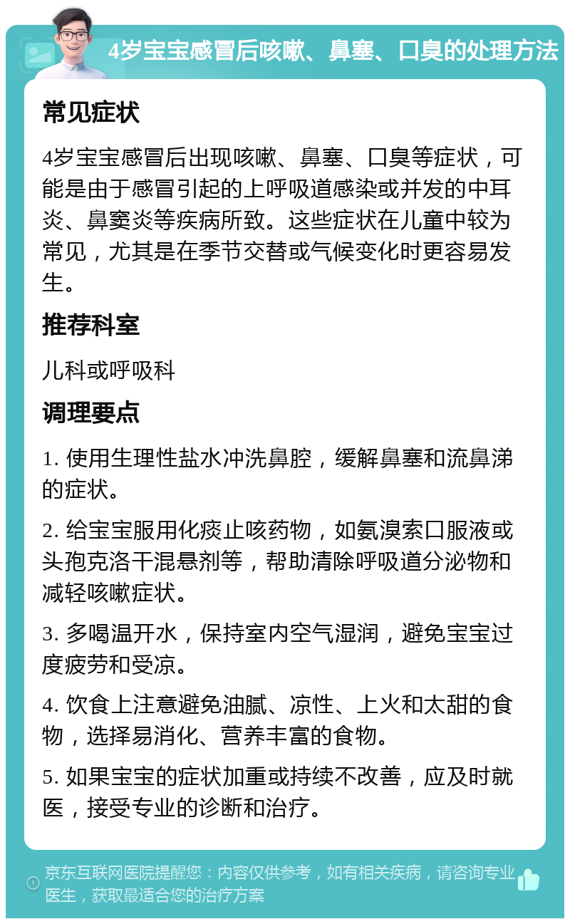 4岁宝宝感冒后咳嗽、鼻塞、口臭的处理方法 常见症状 4岁宝宝感冒后出现咳嗽、鼻塞、口臭等症状，可能是由于感冒引起的上呼吸道感染或并发的中耳炎、鼻窦炎等疾病所致。这些症状在儿童中较为常见，尤其是在季节交替或气候变化时更容易发生。 推荐科室 儿科或呼吸科 调理要点 1. 使用生理性盐水冲洗鼻腔，缓解鼻塞和流鼻涕的症状。 2. 给宝宝服用化痰止咳药物，如氨溴索口服液或头孢克洛干混悬剂等，帮助清除呼吸道分泌物和减轻咳嗽症状。 3. 多喝温开水，保持室内空气湿润，避免宝宝过度疲劳和受凉。 4. 饮食上注意避免油腻、凉性、上火和太甜的食物，选择易消化、营养丰富的食物。 5. 如果宝宝的症状加重或持续不改善，应及时就医，接受专业的诊断和治疗。