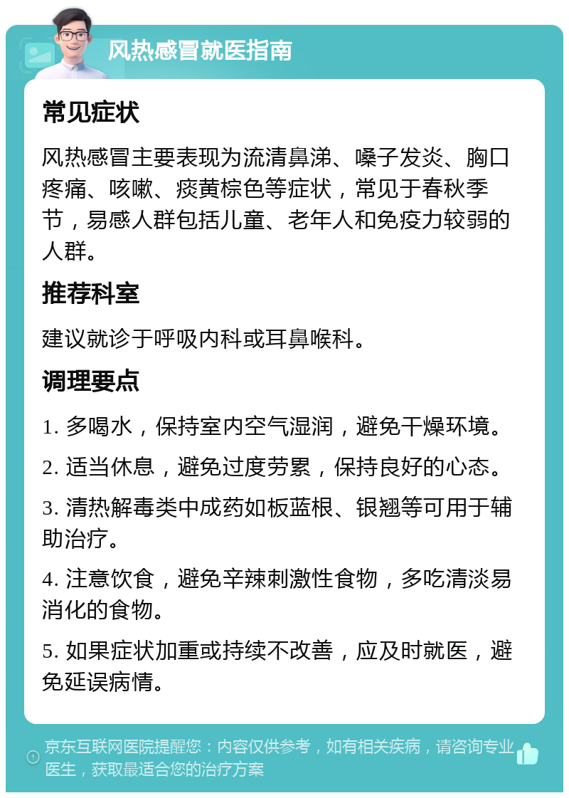 风热感冒就医指南 常见症状 风热感冒主要表现为流清鼻涕、嗓子发炎、胸口疼痛、咳嗽、痰黄棕色等症状，常见于春秋季节，易感人群包括儿童、老年人和免疫力较弱的人群。 推荐科室 建议就诊于呼吸内科或耳鼻喉科。 调理要点 1. 多喝水，保持室内空气湿润，避免干燥环境。 2. 适当休息，避免过度劳累，保持良好的心态。 3. 清热解毒类中成药如板蓝根、银翘等可用于辅助治疗。 4. 注意饮食，避免辛辣刺激性食物，多吃清淡易消化的食物。 5. 如果症状加重或持续不改善，应及时就医，避免延误病情。