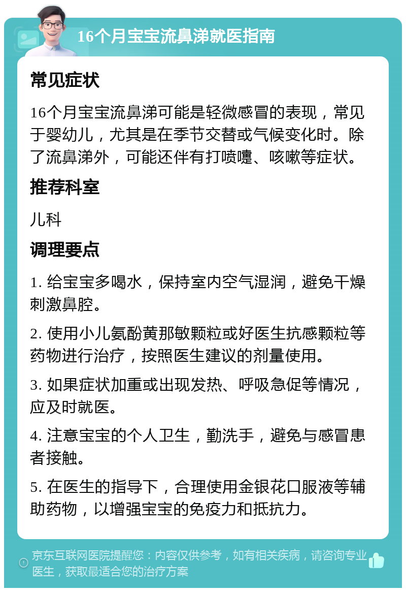 16个月宝宝流鼻涕就医指南 常见症状 16个月宝宝流鼻涕可能是轻微感冒的表现，常见于婴幼儿，尤其是在季节交替或气候变化时。除了流鼻涕外，可能还伴有打喷嚏、咳嗽等症状。 推荐科室 儿科 调理要点 1. 给宝宝多喝水，保持室内空气湿润，避免干燥刺激鼻腔。 2. 使用小儿氨酚黄那敏颗粒或好医生抗感颗粒等药物进行治疗，按照医生建议的剂量使用。 3. 如果症状加重或出现发热、呼吸急促等情况，应及时就医。 4. 注意宝宝的个人卫生，勤洗手，避免与感冒患者接触。 5. 在医生的指导下，合理使用金银花口服液等辅助药物，以增强宝宝的免疫力和抵抗力。