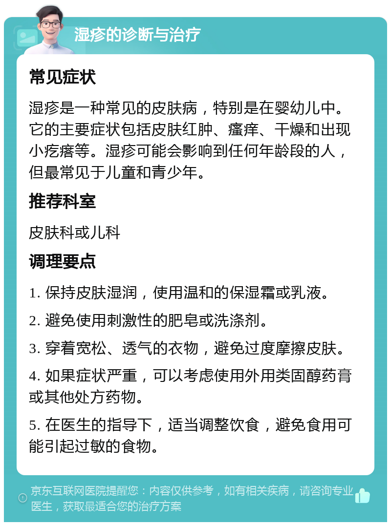 湿疹的诊断与治疗 常见症状 湿疹是一种常见的皮肤病，特别是在婴幼儿中。它的主要症状包括皮肤红肿、瘙痒、干燥和出现小疙瘩等。湿疹可能会影响到任何年龄段的人，但最常见于儿童和青少年。 推荐科室 皮肤科或儿科 调理要点 1. 保持皮肤湿润，使用温和的保湿霜或乳液。 2. 避免使用刺激性的肥皂或洗涤剂。 3. 穿着宽松、透气的衣物，避免过度摩擦皮肤。 4. 如果症状严重，可以考虑使用外用类固醇药膏或其他处方药物。 5. 在医生的指导下，适当调整饮食，避免食用可能引起过敏的食物。