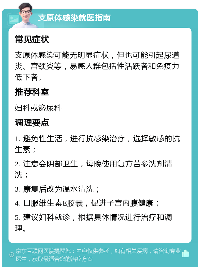 支原体感染就医指南 常见症状 支原体感染可能无明显症状，但也可能引起尿道炎、宫颈炎等，易感人群包括性活跃者和免疫力低下者。 推荐科室 妇科或泌尿科 调理要点 1. 避免性生活，进行抗感染治疗，选择敏感的抗生素； 2. 注意会阴部卫生，每晚使用复方苦参洗剂清洗； 3. 康复后改为温水清洗； 4. 口服维生素E胶囊，促进子宫内膜健康； 5. 建议妇科就诊，根据具体情况进行治疗和调理。