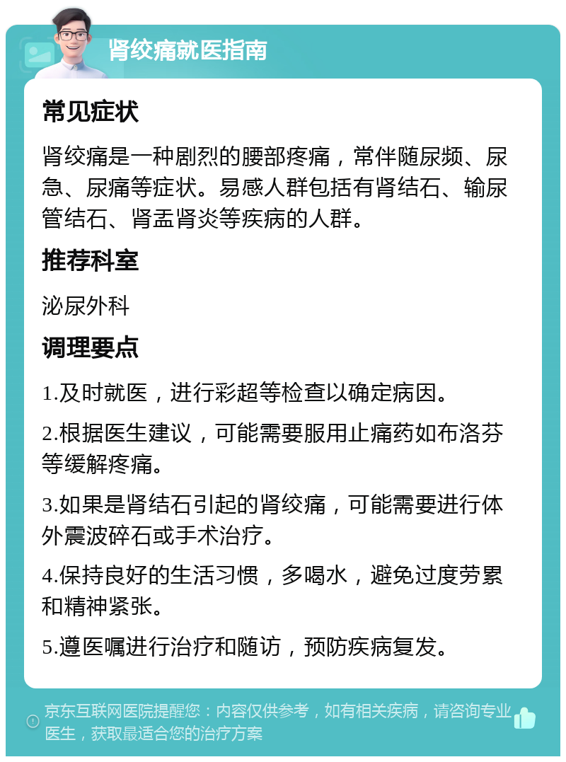 肾绞痛就医指南 常见症状 肾绞痛是一种剧烈的腰部疼痛，常伴随尿频、尿急、尿痛等症状。易感人群包括有肾结石、输尿管结石、肾盂肾炎等疾病的人群。 推荐科室 泌尿外科 调理要点 1.及时就医，进行彩超等检查以确定病因。 2.根据医生建议，可能需要服用止痛药如布洛芬等缓解疼痛。 3.如果是肾结石引起的肾绞痛，可能需要进行体外震波碎石或手术治疗。 4.保持良好的生活习惯，多喝水，避免过度劳累和精神紧张。 5.遵医嘱进行治疗和随访，预防疾病复发。