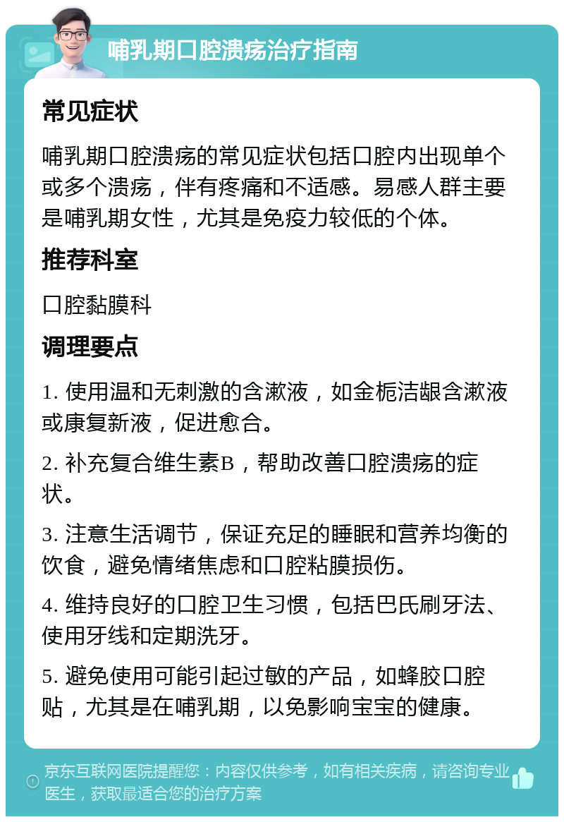 哺乳期口腔溃疡治疗指南 常见症状 哺乳期口腔溃疡的常见症状包括口腔内出现单个或多个溃疡，伴有疼痛和不适感。易感人群主要是哺乳期女性，尤其是免疫力较低的个体。 推荐科室 口腔黏膜科 调理要点 1. 使用温和无刺激的含漱液，如金栀洁龈含漱液或康复新液，促进愈合。 2. 补充复合维生素B，帮助改善口腔溃疡的症状。 3. 注意生活调节，保证充足的睡眠和营养均衡的饮食，避免情绪焦虑和口腔粘膜损伤。 4. 维持良好的口腔卫生习惯，包括巴氏刷牙法、使用牙线和定期洗牙。 5. 避免使用可能引起过敏的产品，如蜂胶口腔贴，尤其是在哺乳期，以免影响宝宝的健康。