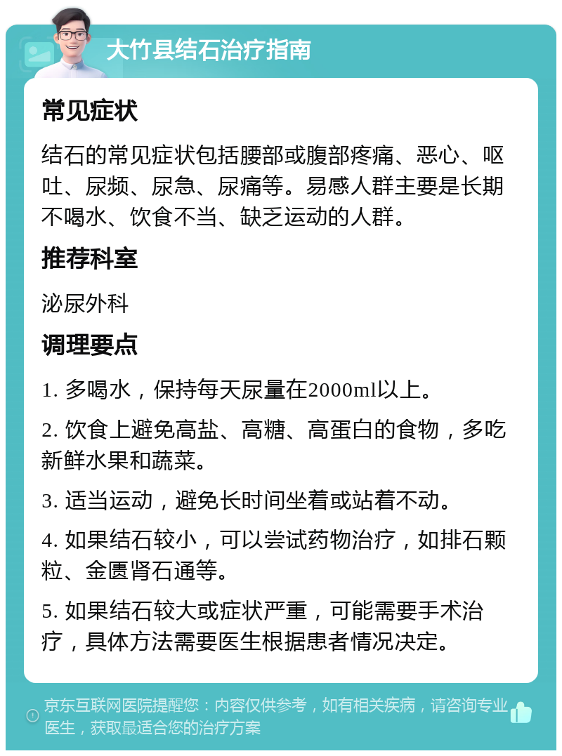 大竹县结石治疗指南 常见症状 结石的常见症状包括腰部或腹部疼痛、恶心、呕吐、尿频、尿急、尿痛等。易感人群主要是长期不喝水、饮食不当、缺乏运动的人群。 推荐科室 泌尿外科 调理要点 1. 多喝水，保持每天尿量在2000ml以上。 2. 饮食上避免高盐、高糖、高蛋白的食物，多吃新鲜水果和蔬菜。 3. 适当运动，避免长时间坐着或站着不动。 4. 如果结石较小，可以尝试药物治疗，如排石颗粒、金匮肾石通等。 5. 如果结石较大或症状严重，可能需要手术治疗，具体方法需要医生根据患者情况决定。