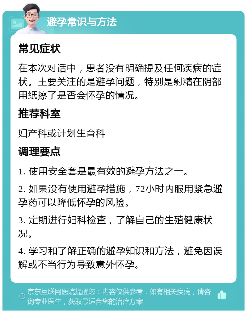 避孕常识与方法 常见症状 在本次对话中，患者没有明确提及任何疾病的症状。主要关注的是避孕问题，特别是射精在阴部用纸擦了是否会怀孕的情况。 推荐科室 妇产科或计划生育科 调理要点 1. 使用安全套是最有效的避孕方法之一。 2. 如果没有使用避孕措施，72小时内服用紧急避孕药可以降低怀孕的风险。 3. 定期进行妇科检查，了解自己的生殖健康状况。 4. 学习和了解正确的避孕知识和方法，避免因误解或不当行为导致意外怀孕。