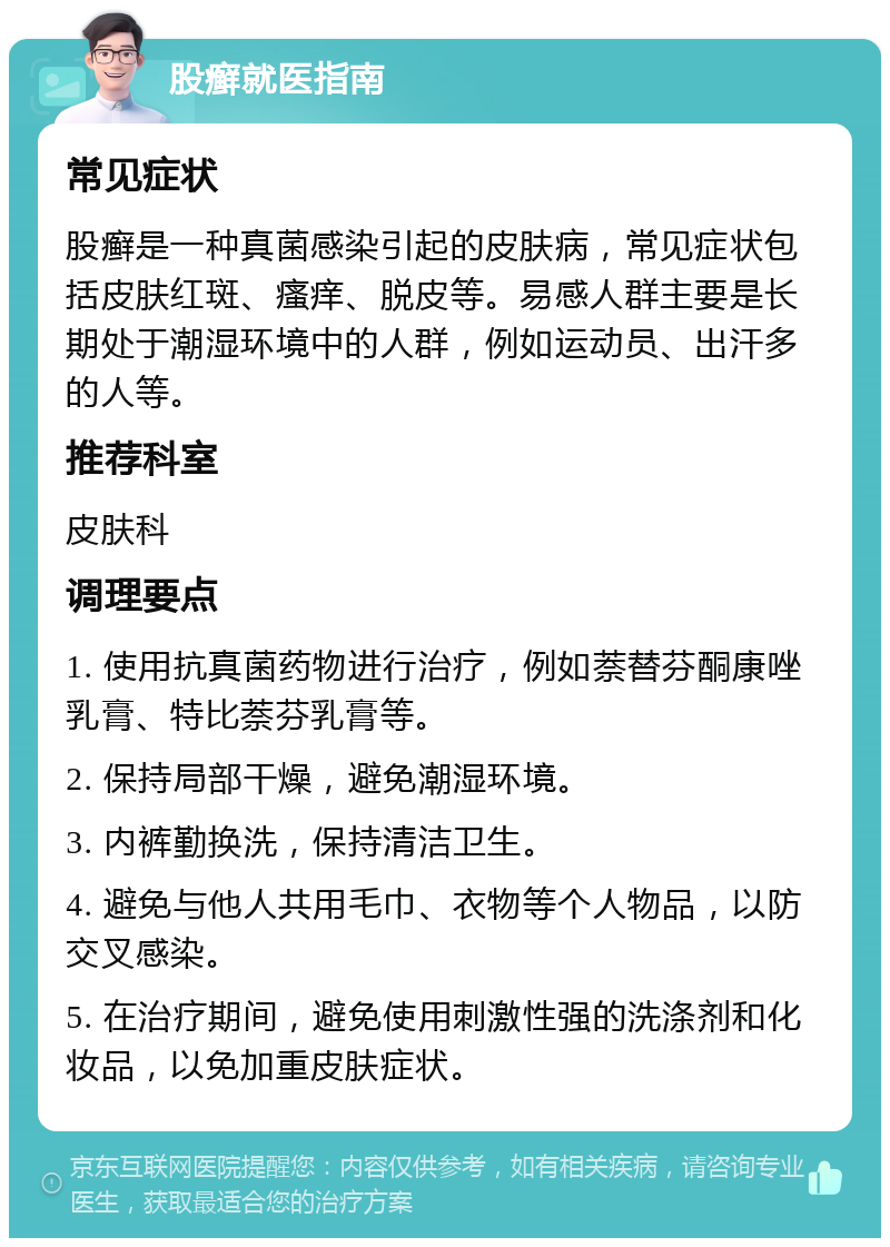 股癣就医指南 常见症状 股癣是一种真菌感染引起的皮肤病，常见症状包括皮肤红斑、瘙痒、脱皮等。易感人群主要是长期处于潮湿环境中的人群，例如运动员、出汗多的人等。 推荐科室 皮肤科 调理要点 1. 使用抗真菌药物进行治疗，例如萘替芬酮康唑乳膏、特比萘芬乳膏等。 2. 保持局部干燥，避免潮湿环境。 3. 内裤勤换洗，保持清洁卫生。 4. 避免与他人共用毛巾、衣物等个人物品，以防交叉感染。 5. 在治疗期间，避免使用刺激性强的洗涤剂和化妆品，以免加重皮肤症状。