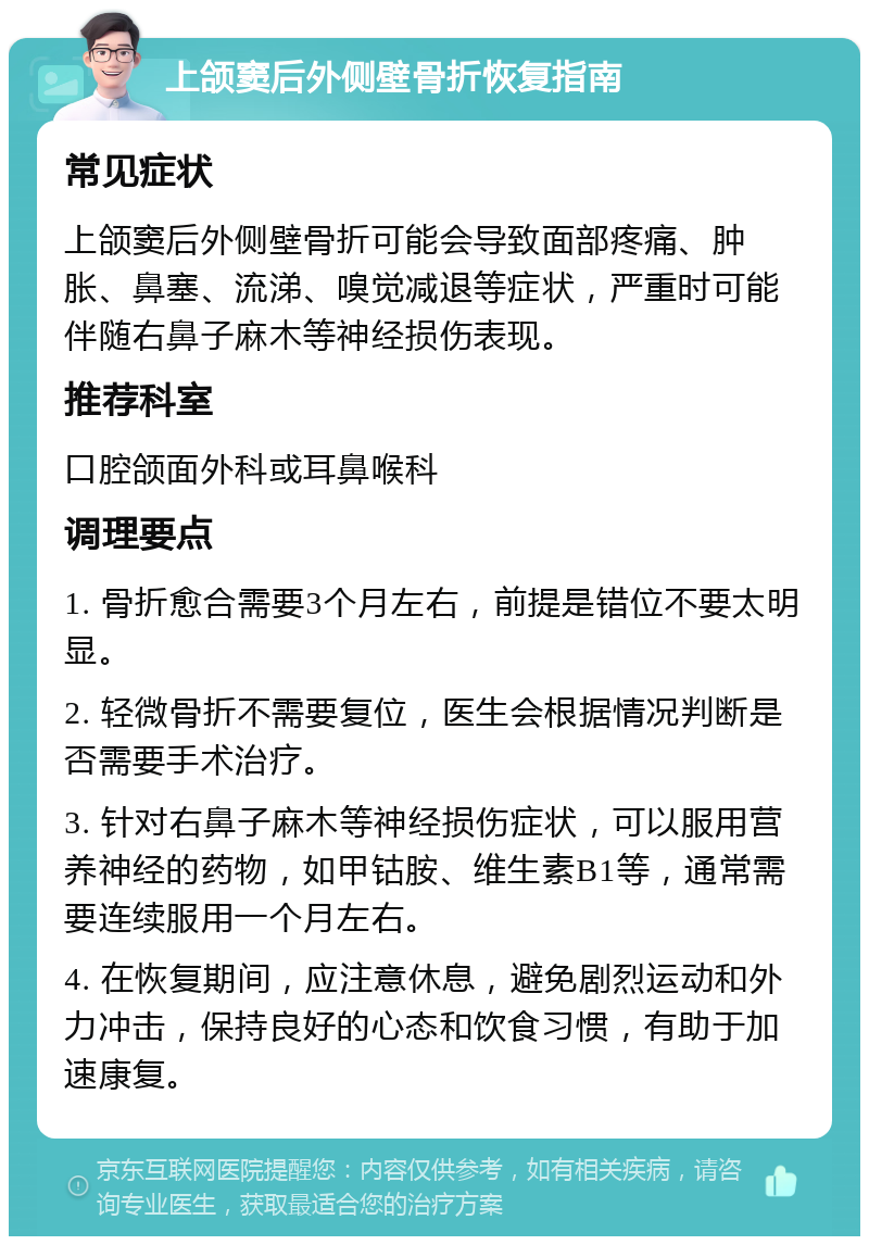 上颌窦后外侧壁骨折恢复指南 常见症状 上颌窦后外侧壁骨折可能会导致面部疼痛、肿胀、鼻塞、流涕、嗅觉减退等症状，严重时可能伴随右鼻子麻木等神经损伤表现。 推荐科室 口腔颌面外科或耳鼻喉科 调理要点 1. 骨折愈合需要3个月左右，前提是错位不要太明显。 2. 轻微骨折不需要复位，医生会根据情况判断是否需要手术治疗。 3. 针对右鼻子麻木等神经损伤症状，可以服用营养神经的药物，如甲钴胺、维生素B1等，通常需要连续服用一个月左右。 4. 在恢复期间，应注意休息，避免剧烈运动和外力冲击，保持良好的心态和饮食习惯，有助于加速康复。